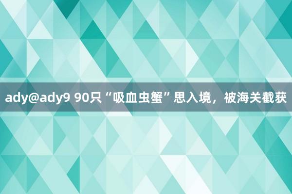 ady@ady9 90只“吸血虫蟹”思入境，被海关截获