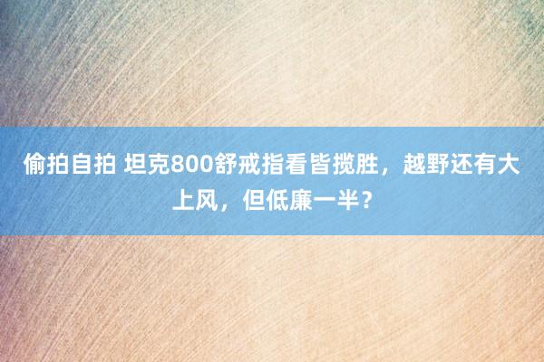 偷拍自拍 坦克800舒戒指看皆揽胜，越野还有大上风，但低廉一半？