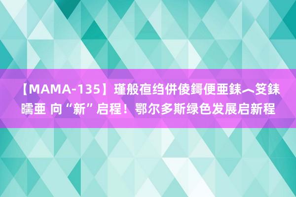 【MAMA-135】瑾般亱绉併倰鎶便亜銇︿笅銇曘亜 向“新”启程！鄂尔多斯绿色发展启新程