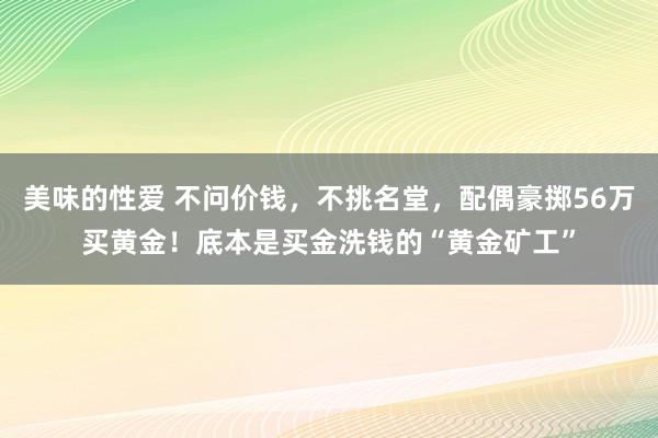 美味的性爱 不问价钱，不挑名堂，配偶豪掷56万买黄金！底本是买金洗钱的“黄金矿工”