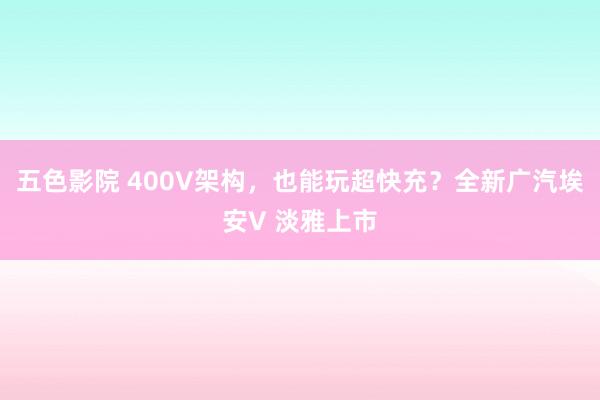 五色影院 400V架构，也能玩超快充？全新广汽埃安V 淡雅上市