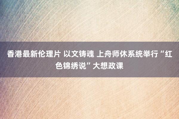 香港最新伦理片 以文铸魂 上舟师休系统举行“红色锦绣说”大想政课