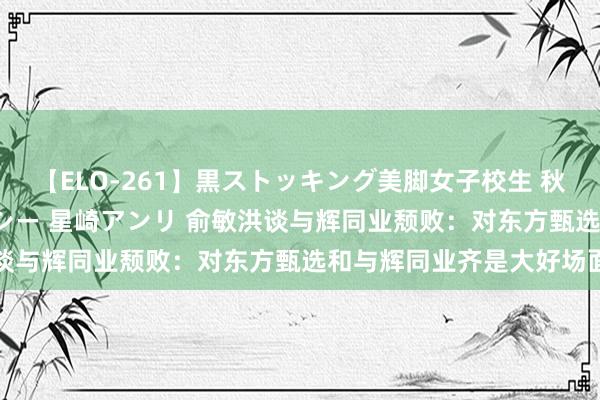 【ELO-261】黒ストッキング美脚女子校生 秋本レオナ さくら チェルシー 星崎アンリ 俞敏洪谈与辉同业颓败：对东方甄选和与辉同业齐是大好场面