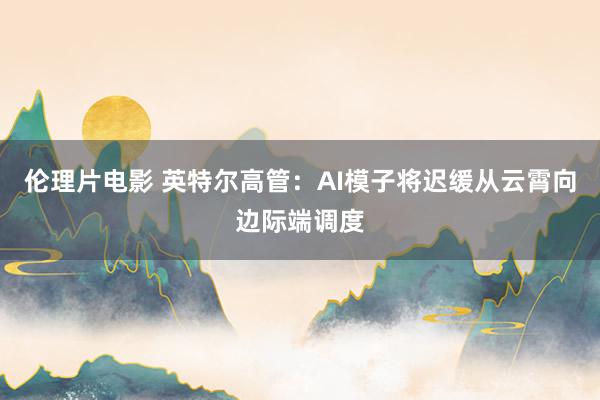 伦理片电影 英特尔高管：AI模子将迟缓从云霄向边际端调度