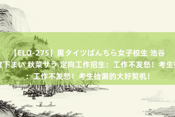 【ELO-275】黒タイツぱんちら女子校生 池谷ひかる さくら 宮下まい 秋菜サラ 定向工作招生：工作不发愁！考生捡漏的大好契机！