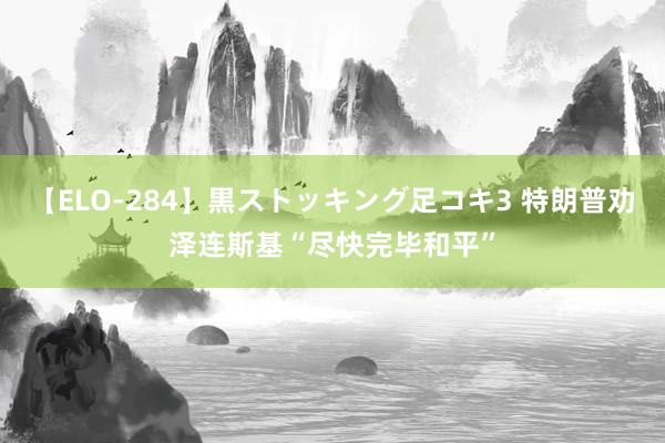 【ELO-284】黒ストッキング足コキ3 特朗普劝泽连斯基“尽快完毕和平”