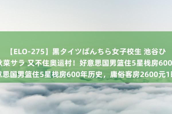 【ELO-275】黒タイツぱんちら女子校生 池谷ひかる さくら 宮下まい 秋菜サラ 又不住奥运村！好意思国男篮住5星栈房600年历史，庸俗客房2600元1晚