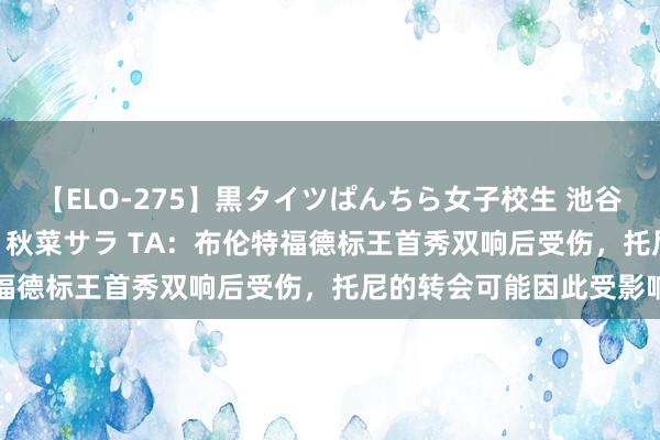 【ELO-275】黒タイツぱんちら女子校生 池谷ひかる さくら 宮下まい 秋菜サラ TA：布伦特福德标王首秀双响后受伤，托尼的转会可能因此受影响