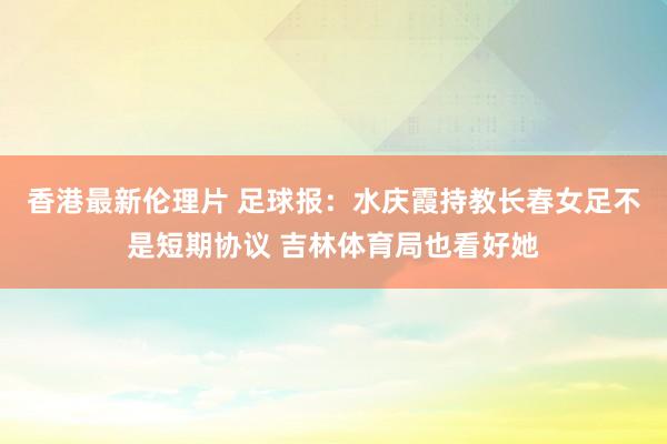 香港最新伦理片 足球报：水庆霞持教长春女足不是短期协议 吉林体育局也看好她