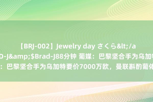 【BRJ-002】Jewelry day さくら</a>2009-09-04BRAD-J&$Brad-J88分钟 葡媒：巴黎坚合手为乌加特要价7000万欧，曼联斟酌葡体中场尤尔曼德