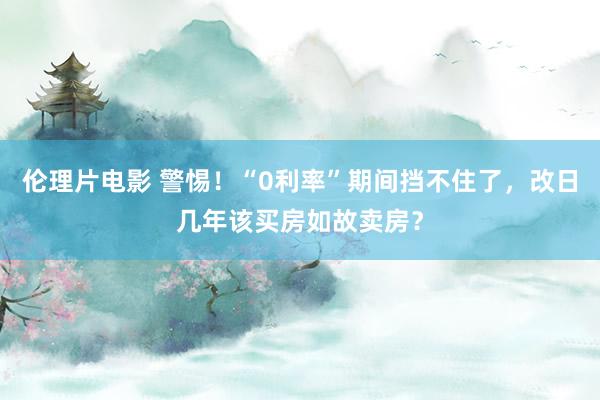 伦理片电影 警惕！“0利率”期间挡不住了，改日几年该买房如故卖房？