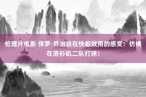 伦理片电影 保罗·乔治谈在快船效用的感受：仿佛在洛杉矶二队打球！