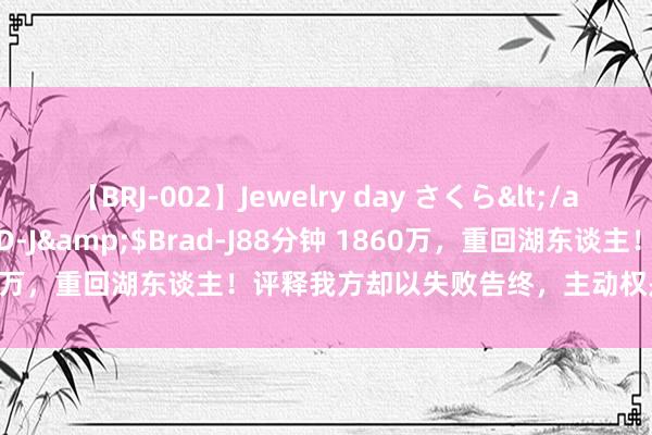 【BRJ-002】Jewelry day さくら</a>2009-09-04BRAD-J&$Brad-J88分钟 1860万，重回湖东谈主！评释我方却以失败告终，主动权是靠我方争取的