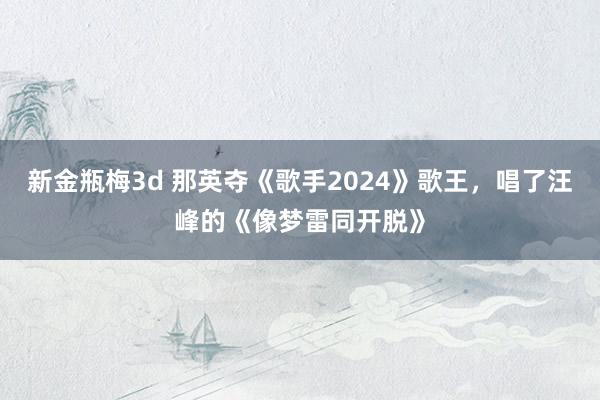 新金瓶梅3d 那英夺《歌手2024》歌王，唱了汪峰的《像梦雷同开脱》