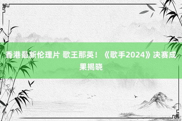 香港最新伦理片 歌王那英！《歌手2024》决赛成果揭晓