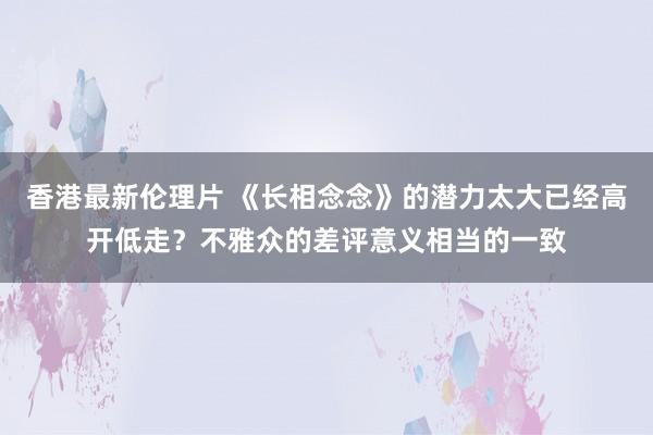 香港最新伦理片 《长相念念》的潜力太大已经高开低走？不雅众的差评意义相当的一致