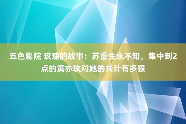 五色影院 玫瑰的故事：苏重生永不知，集中到2点的黄亦玫对她的共计有多狠