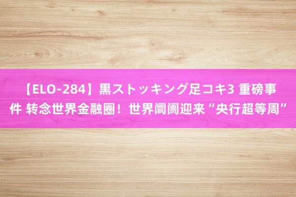 【ELO-284】黒ストッキング足コキ3 重磅事件 转念世界金融圈！世界阛阓迎来“央行超等周”