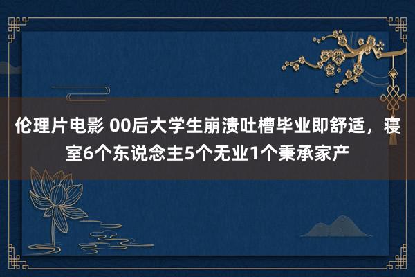 伦理片电影 00后大学生崩溃吐槽毕业即舒适，寝室6个东说念主5个无业1个秉承家产