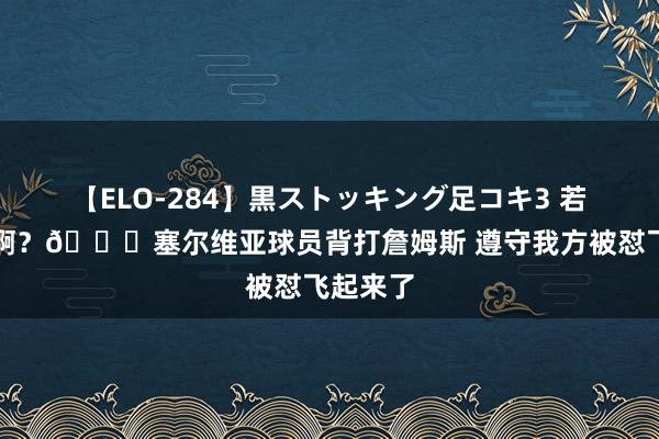 【ELO-284】黒ストッキング足コキ3 若何回事啊？?塞尔维亚球员背打詹姆斯 遵守我方被怼飞起来了