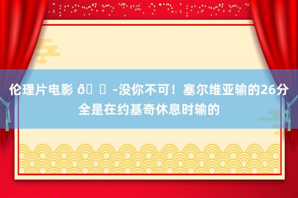 伦理片电影 ?没你不可！塞尔维亚输的26分全是在约基奇休息时输的