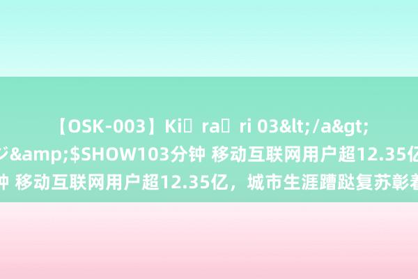 【OSK-003】Ki・ra・ri 03</a>2008-06-14プレステージ&$SHOW103分钟 移动互联网用户超12.35亿，城市生涯蹧跶复苏彰着