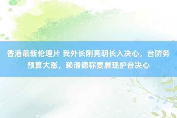 香港最新伦理片 我外长刚亮明长入决心，台防务预算大涨，赖清德称要展现护台决心