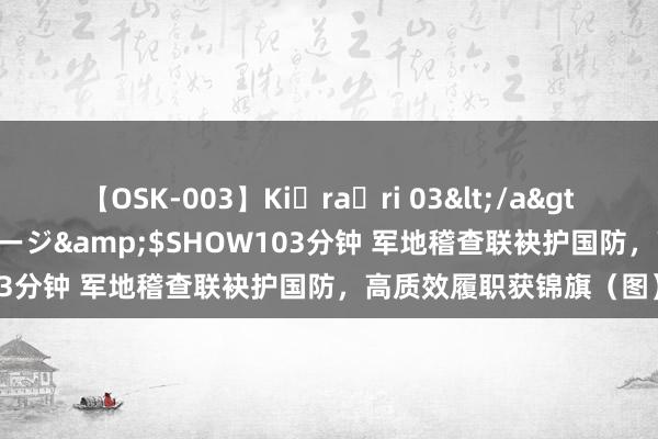 【OSK-003】Ki・ra・ri 03</a>2008-06-14プレステージ&$SHOW103分钟 军地稽查联袂护国防，高质效履职获锦旗（图）