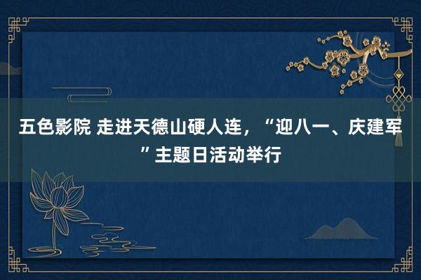 五色影院 走进天德山硬人连，“迎八一、庆建军”主题日活动举行