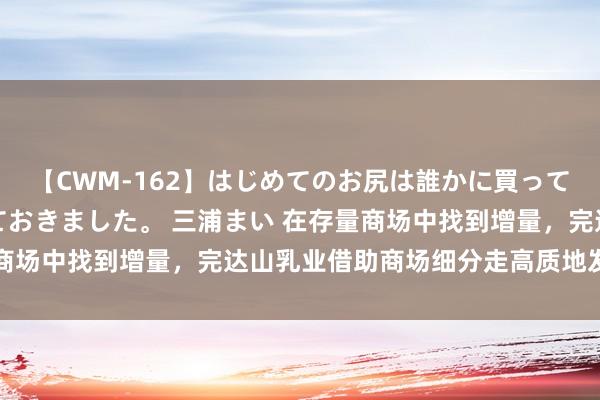 【CWM-162】はじめてのお尻は誰かに買って欲しくて今日までとっておきました。 三浦まい 在存量商场中找到增量，完达山乳业借助商场细分走高质地发展之路