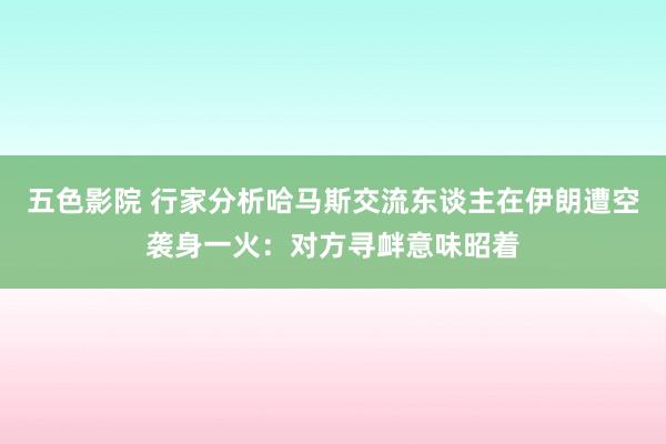 五色影院 行家分析哈马斯交流东谈主在伊朗遭空袭身一火：对方寻衅意味昭着