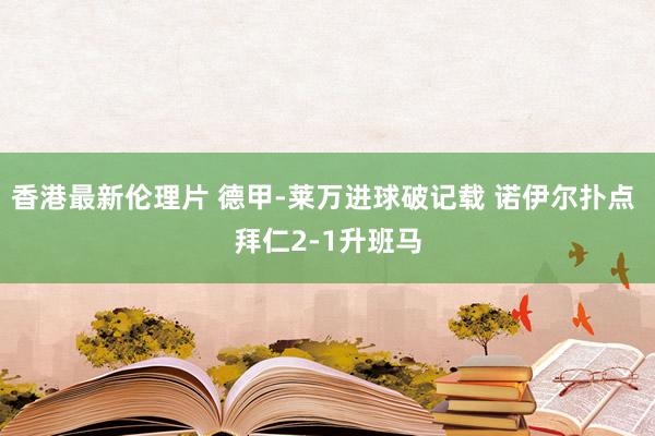 香港最新伦理片 德甲-莱万进球破记载 诺伊尔扑点 拜仁2-1升班马