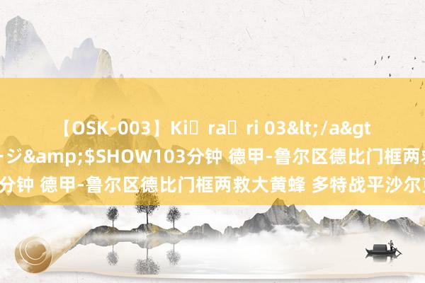 【OSK-003】Ki・ra・ri 03</a>2008-06-14プレステージ&$SHOW103分钟 德甲-鲁尔区德比门框两救大黄蜂 多特战平沙尔克