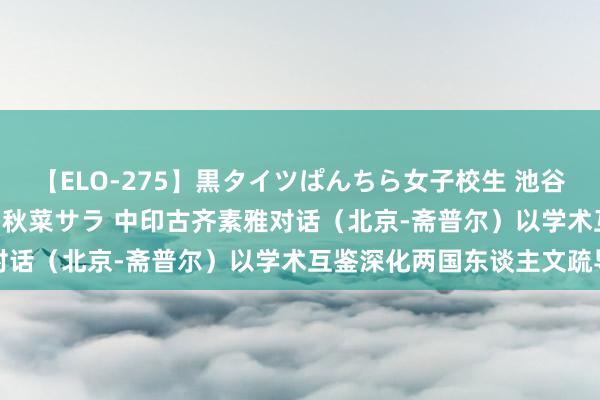 【ELO-275】黒タイツぱんちら女子校生 池谷ひかる さくら 宮下まい 秋菜サラ 中印古齐素雅对话（北京-斋普尔）以学术互鉴深化两国东谈主文疏导