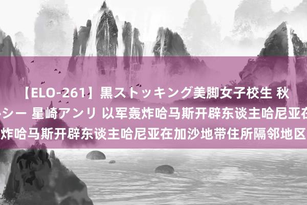 【ELO-261】黒ストッキング美脚女子校生 秋本レオナ さくら チェルシー 星崎アンリ 以军轰炸哈马斯开辟东谈主哈尼亚在加沙地带住所隔邻地区