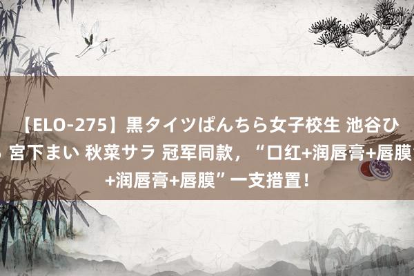 【ELO-275】黒タイツぱんちら女子校生 池谷ひかる さくら 宮下まい 秋菜サラ 冠军同款，“口红+润唇膏+唇膜”一支措置！