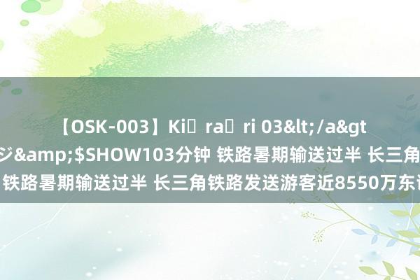 【OSK-003】Ki・ra・ri 03</a>2008-06-14プレステージ&$SHOW103分钟 铁路暑期输送过半 长三角铁路发送游客近8550万东谈主次