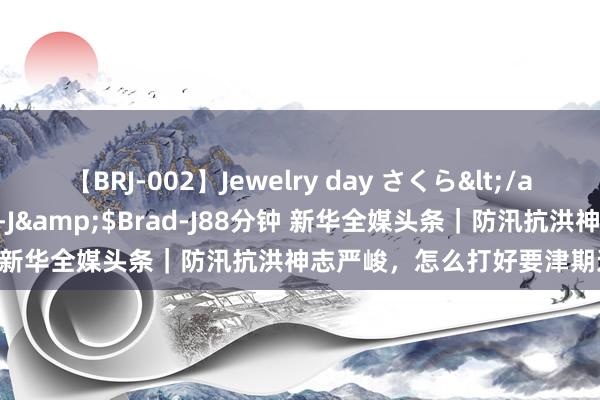 【BRJ-002】Jewelry day さくら</a>2009-09-04BRAD-J&$Brad-J88分钟 新华全媒头条｜防汛抗洪神志严峻，怎么打好要津期这场硬仗？