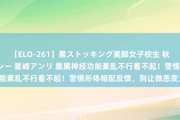 【ELO-261】黒ストッキング美脚女子校生 秋本レオナ さくら チェルシー 星崎アンリ 腹黑神经功能紊乱不行看不起！警惕形体相配反馈，别让微恙变大病！