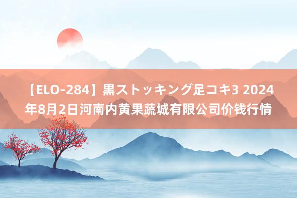 【ELO-284】黒ストッキング足コキ3 2024年8月2日河南内黄果蔬城有限公司价钱行情