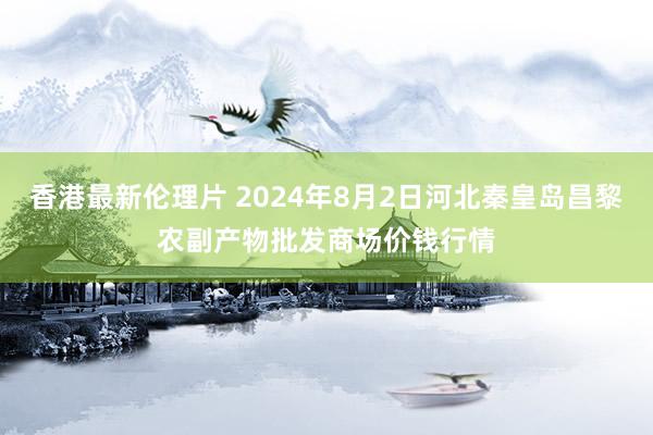 香港最新伦理片 2024年8月2日河北秦皇岛昌黎农副产物批发商场价钱行情