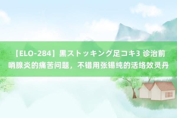 【ELO-284】黒ストッキング足コキ3 诊治前哨腺炎的痛苦问题，不错用张锡纯的活络效灵丹