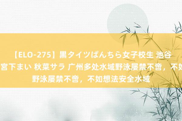 【ELO-275】黒タイツぱんちら女子校生 池谷ひかる さくら 宮下まい 秋菜サラ 广州多处水域野泳屡禁不啻，不如想法安全水域