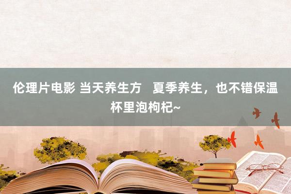 伦理片电影 当天养生方   夏季养生，也不错保温杯里泡枸杞~