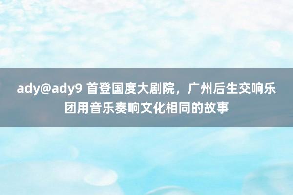 ady@ady9 首登国度大剧院，广州后生交响乐团用音乐奏响文化相同的故事