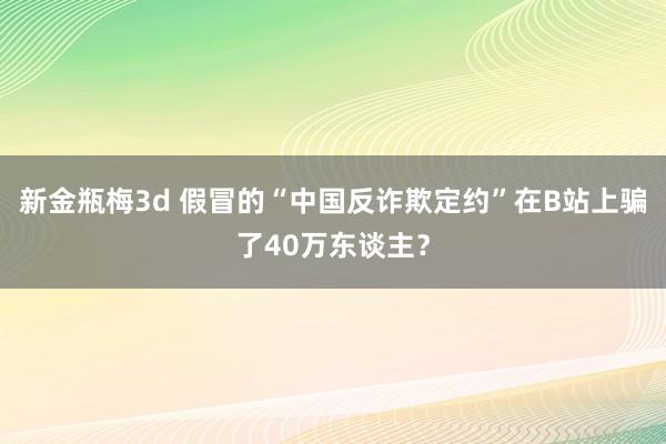 新金瓶梅3d 假冒的“中国反诈欺定约”在B站上骗了40万东谈主？