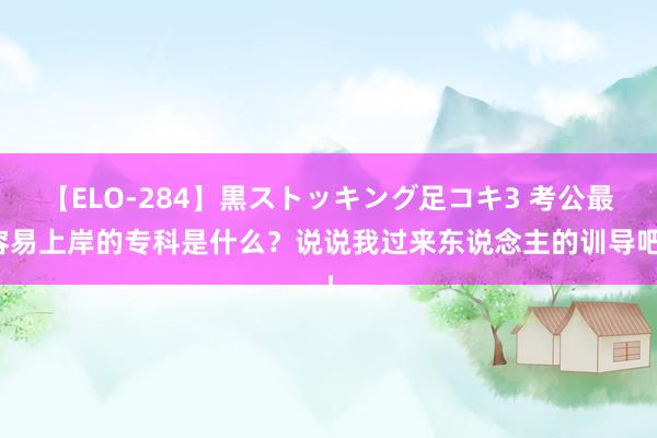 【ELO-284】黒ストッキング足コキ3 考公最容易上岸的专科是什么？说说我过来东说念主的训导吧！