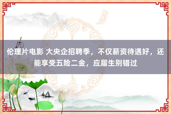 伦理片电影 大央企招聘季，不仅薪资待遇好，还能享受五险二金，应届生别错过