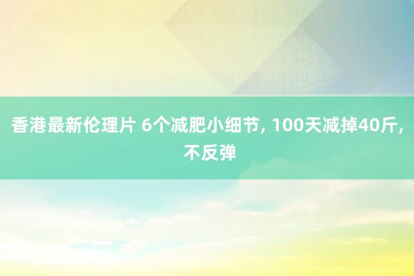 香港最新伦理片 6个减肥小细节， 100天减掉40斤， 不反弹