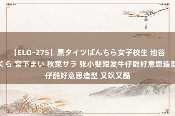 【ELO-275】黒タイツぱんちら女子校生 池谷ひかる さくら 宮下まい 秋菜サラ 张小斐短发牛仔酷好意思造型 又飒又酷